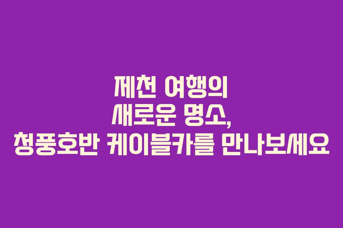 제천 여행의 새로운 명소, 청풍호반 케이블카를 만나보세요
