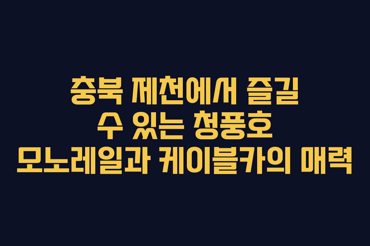충북 제천에서 즐길 수 있는 청풍호 모노레일과 케이블카의 매력