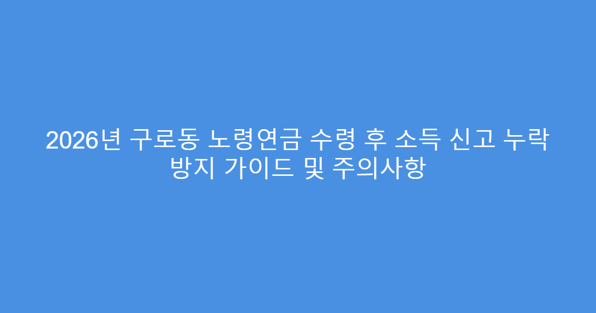 2026년 구로동 노령연금 수령 후 소득 신고 누락 방지 가이드 및 주의사항