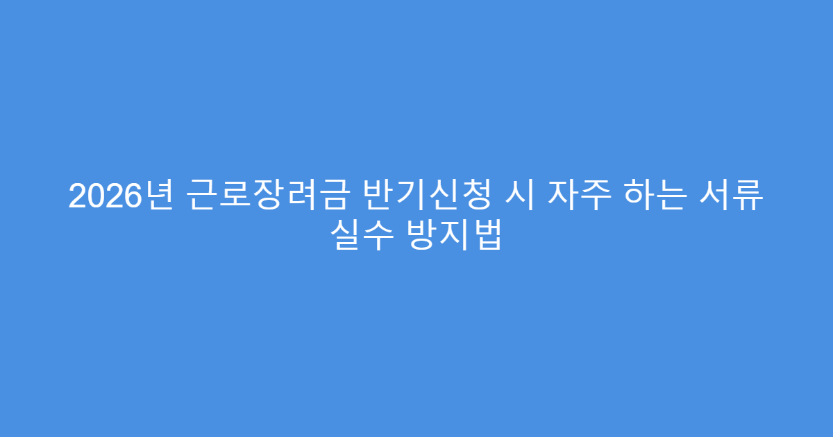 2026년 근로장려금 반기신청 시 자주 하는 서류 실수 방지법