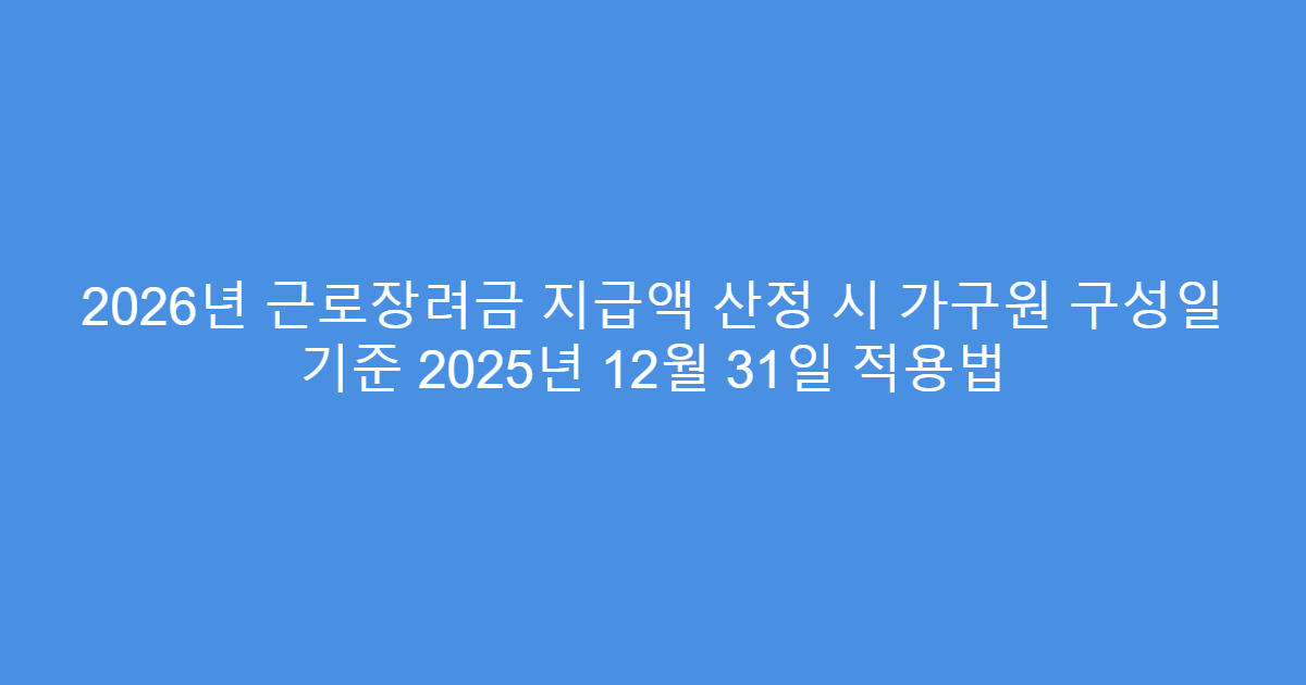 2026년 근로장려금 지급액 산정 시 가구원 구성일 기준 2025년 12월 31일 적용법