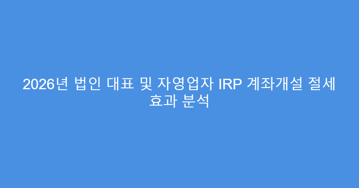 2026년 법인 대표 및 자영업자 IRP 계좌개설 절세 효과 분석