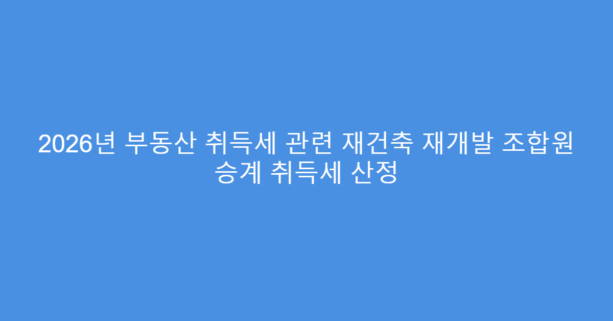 2026년 부동산 취득세 관련 재건축 재개발 조합원 승계 취득세 산정