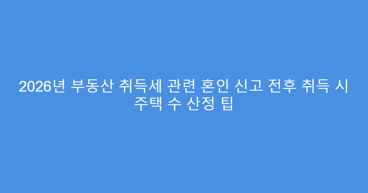 2026년 부동산 취득세 관련 혼인 신고 전후 취득 시 주택 수 산정 팁