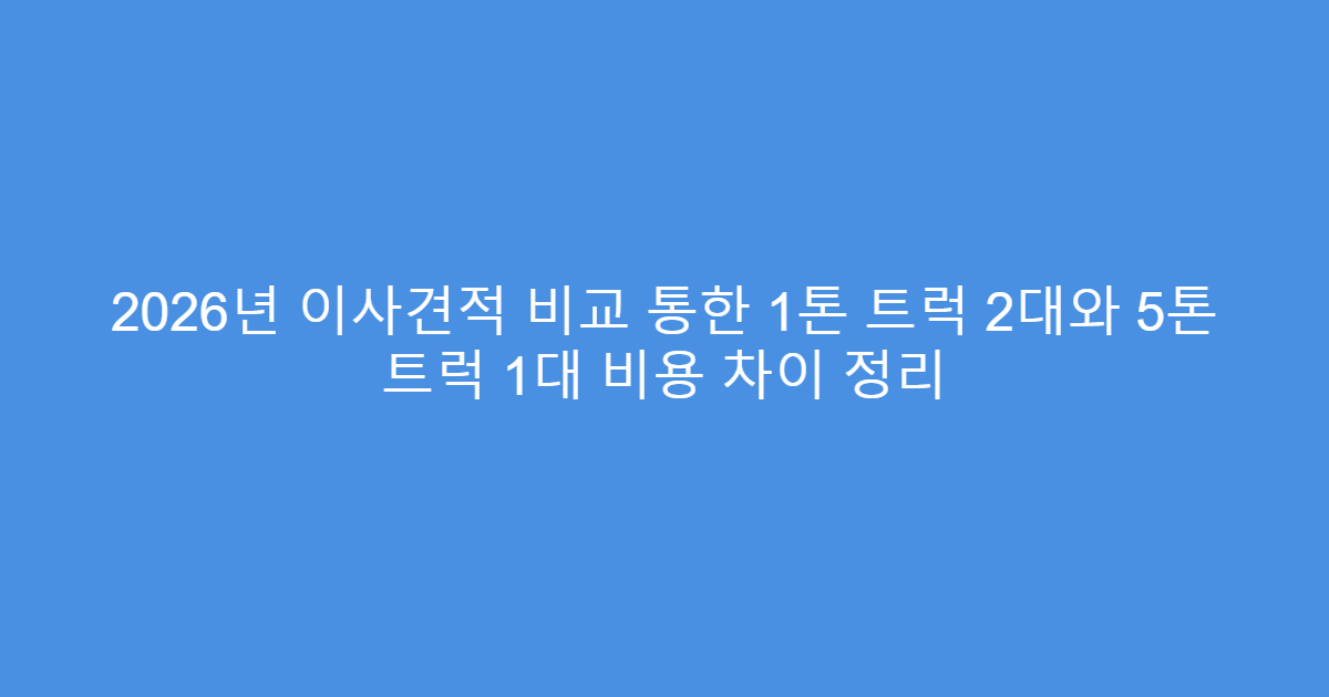 2026년 이사견적 비교 통한 1톤 트럭 2대와 5톤 트럭 1대 비용 차이 정리