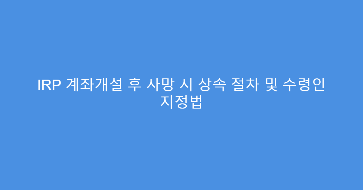 IRP 계좌개설 후 사망 시 상속 절차 및 수령인 지정법