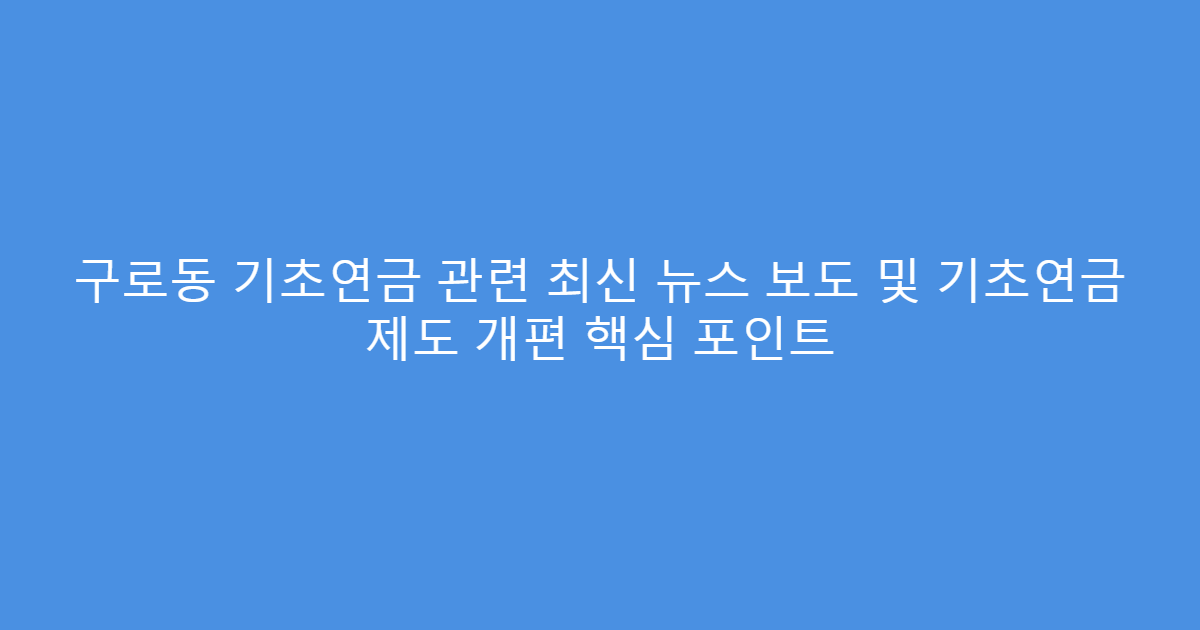 구로동 기초연금 관련 최신 뉴스 보도 및 기초연금 제도 개편 핵심 포인트