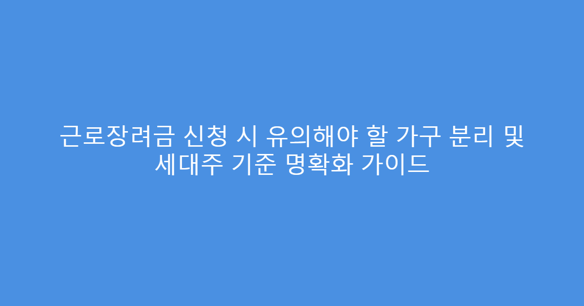근로장려금 신청 시 유의해야 할 가구 분리 및 세대주 기준 명확화 가이드