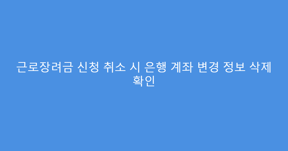 근로장려금 신청 취소 시 은행 계좌 변경 정보 삭제 확인