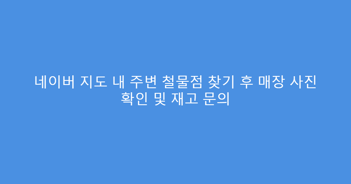 네이버 지도 내 주변 철물점 찾기 후 매장 사진 확인 및 재고 문의
