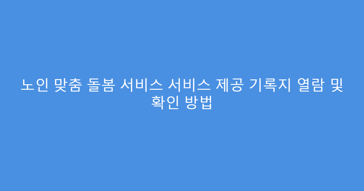 노인 맞춤 돌봄 서비스 서비스 제공 기록지 열람 및 확인 방법