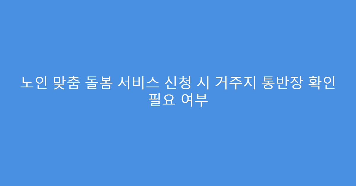노인 맞춤 돌봄 서비스 신청 시 거주지 통반장 확인 필요 여부