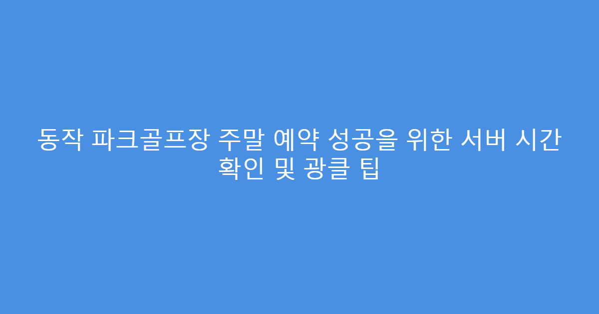 동작 파크골프장 주말 예약 성공을 위한 서버 시간 확인 및 광클 팁