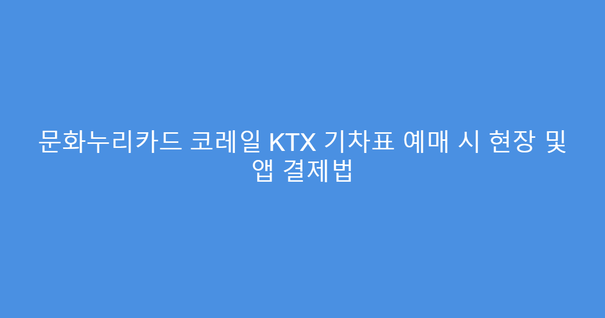 문화누리카드 코레일 KTX 기차표 예매 시 현장 및 앱 결제법