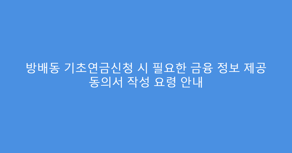 방배동 기초연금신청 시 필요한 금융 정보 제공 동의서 작성 요령 안내