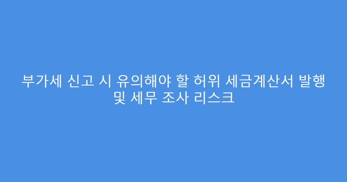부가세 신고 시 유의해야 할 허위 세금계산서 발행 및 세무 조사 리스크