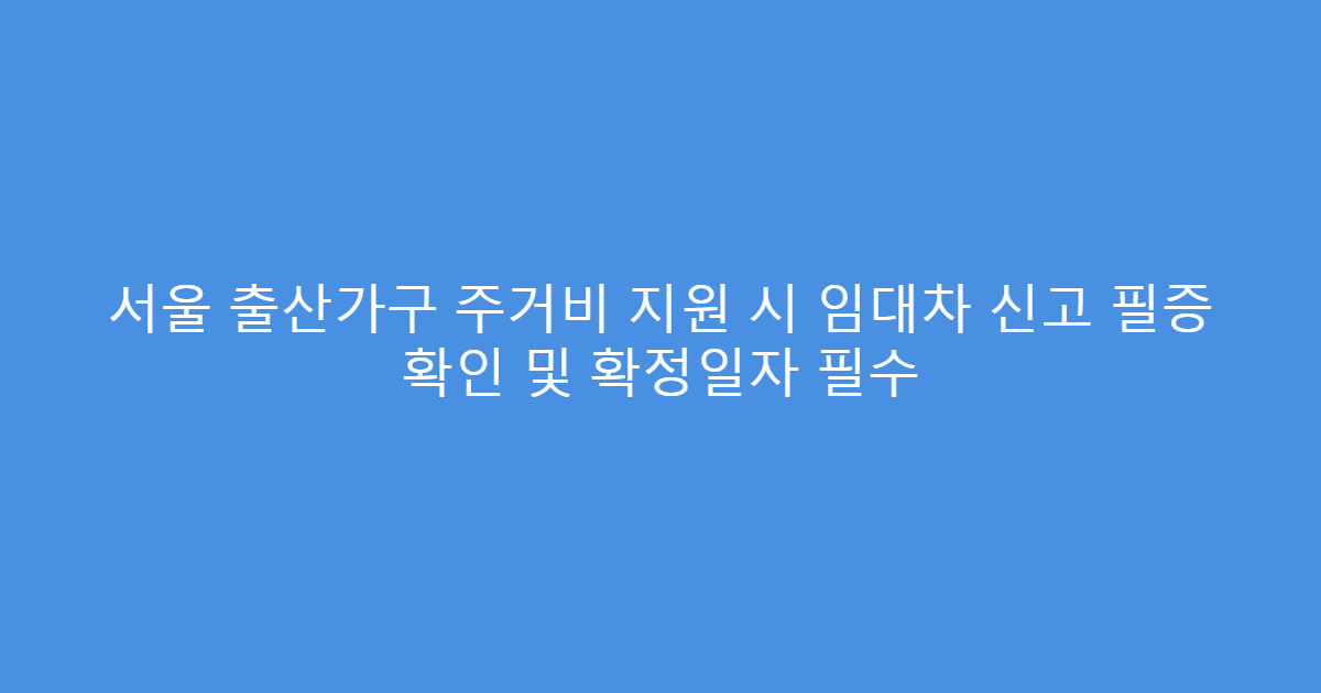 서울 출산가구 주거비 지원 시 임대차 신고 필증 확인 및 확정일자 필수
