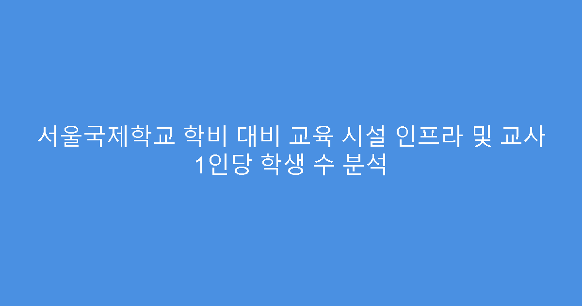 서울국제학교 학비 대비 교육 시설 인프라 및 교사 1인당 학생 수 분석