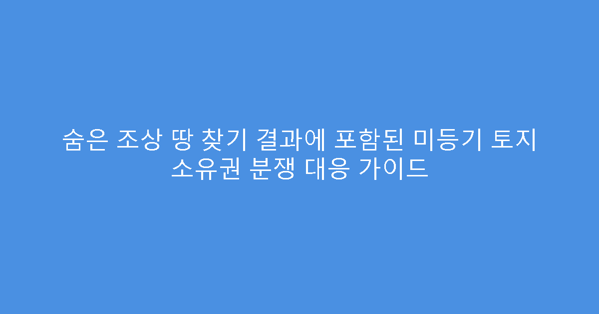 숨은 조상 땅 찾기 결과에 포함된 미등기 토지 소유권 분쟁 대응 가이드