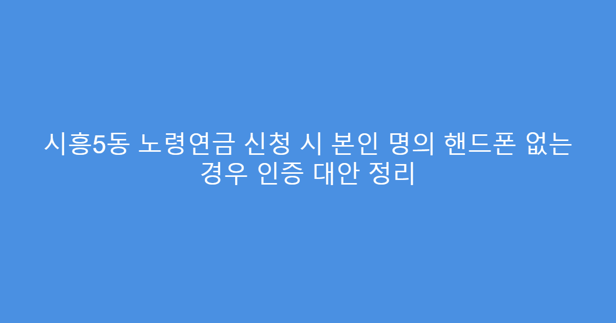 시흥5동 노령연금 신청 시 본인 명의 핸드폰 없는 경우 인증 대안 정리
