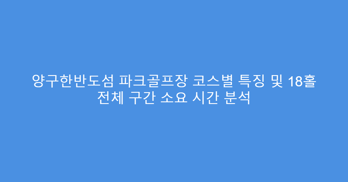 양구한반도섬 파크골프장 코스별 특징 및 18홀 전체 구간 소요 시간 분석