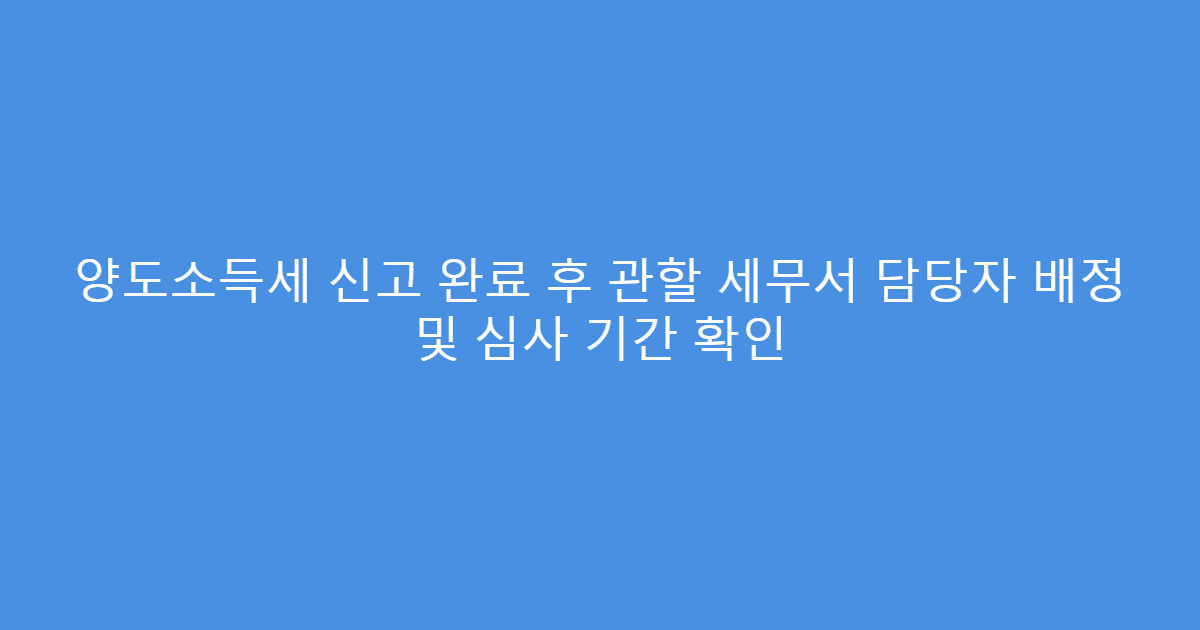 양도소득세 신고 완료 후 관할 세무서 담당자 배정 및 심사 기간 확인