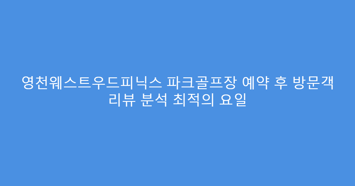 영천웨스트우드피닉스 파크골프장 예약 후 방문객 리뷰 분석 최적의 요일