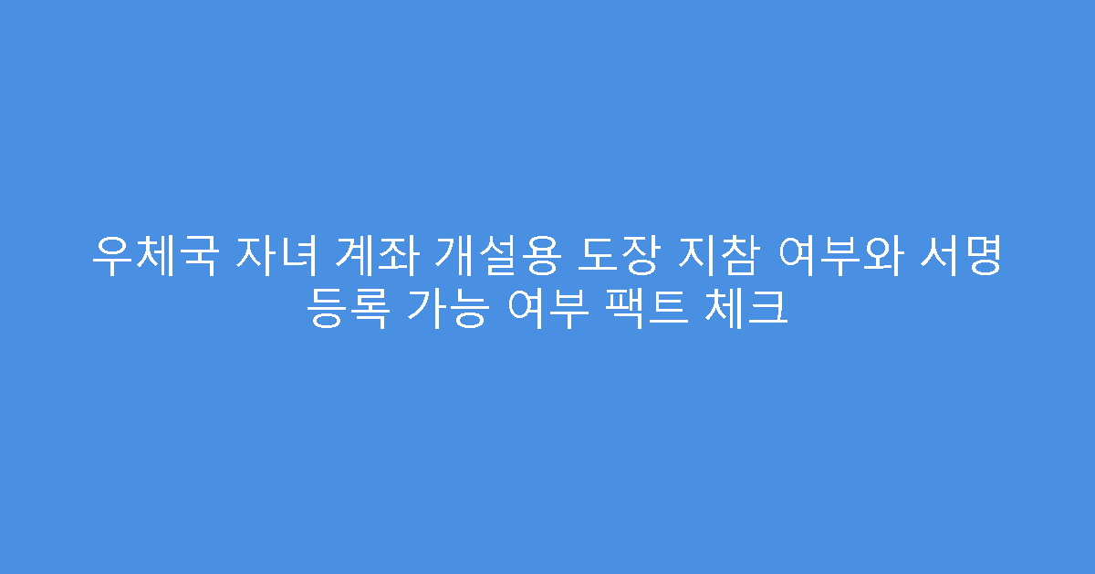 우체국 자녀 계좌 개설용 도장 지참 여부와 서명 등록 가능 여부 팩트 체크