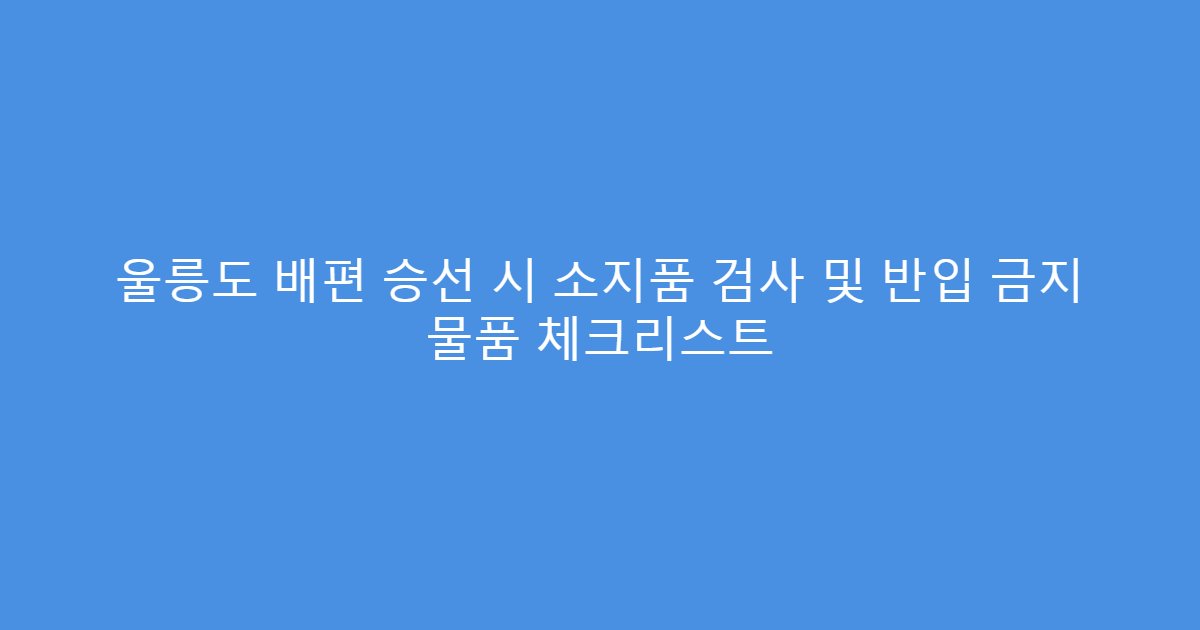 울릉도 배편 승선 시 소지품 검사 및 반입 금지 물품 체크리스트