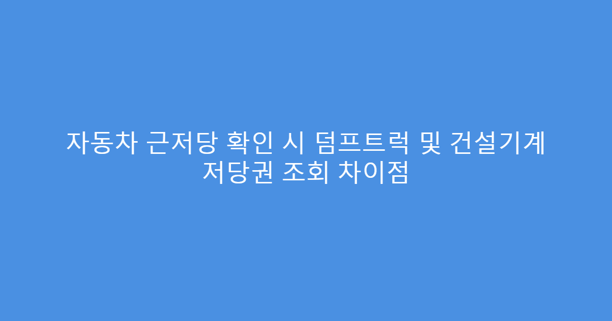 자동차 근저당 확인 시 덤프트럭 및 건설기계 저당권 조회 차이점