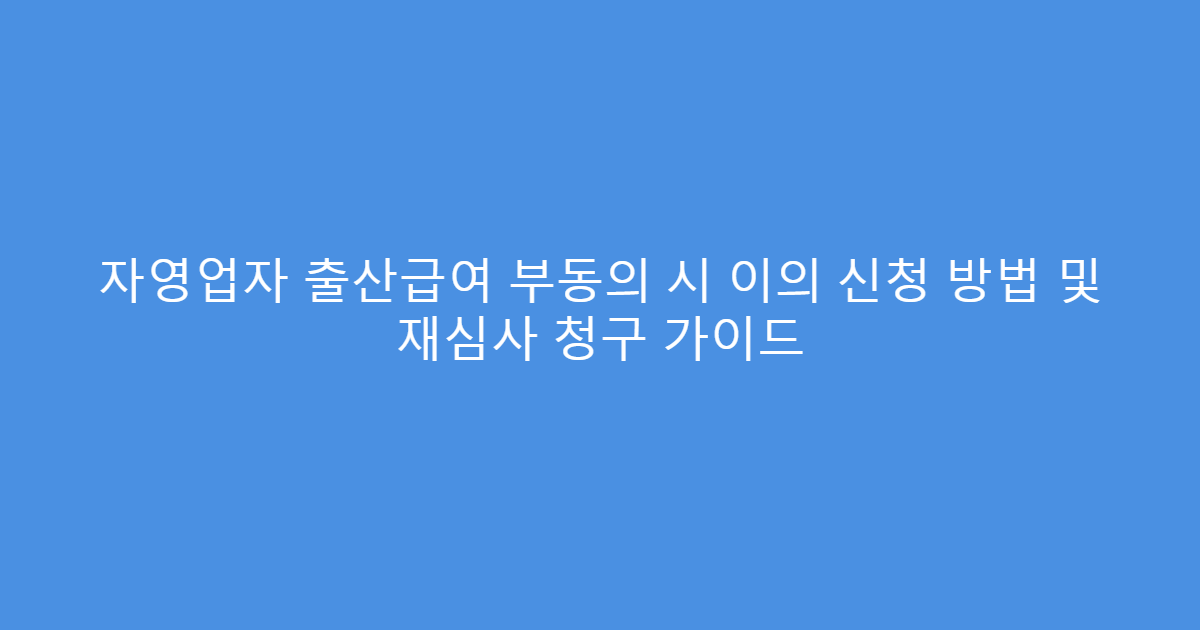 자영업자 출산급여 부동의 시 이의 신청 방법 및 재심사 청구 가이드
