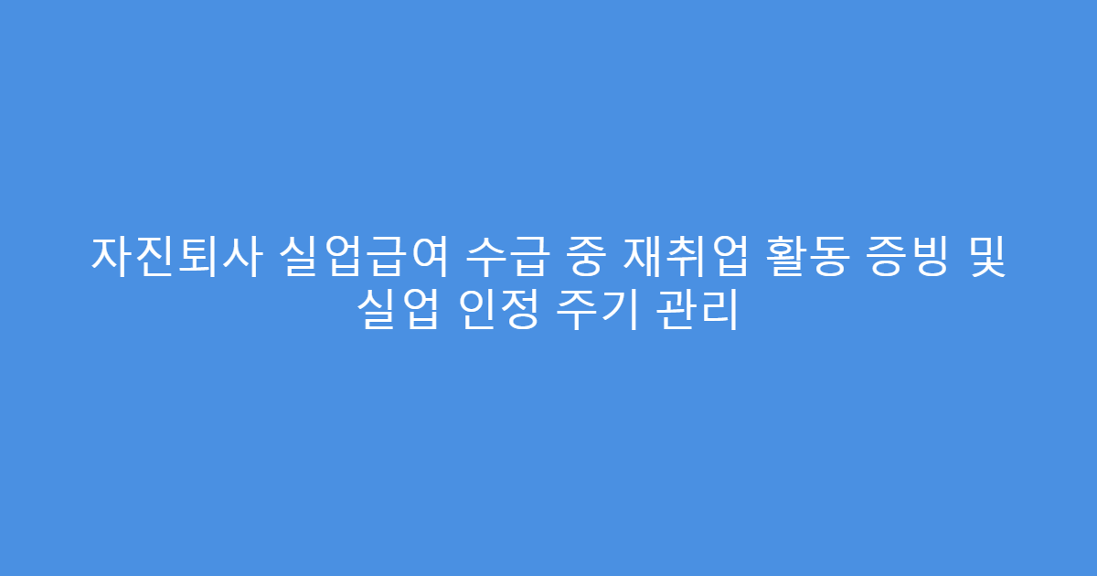 자진퇴사 실업급여 수급 중 재취업 활동 증빙 및 실업 인정 주기 관리