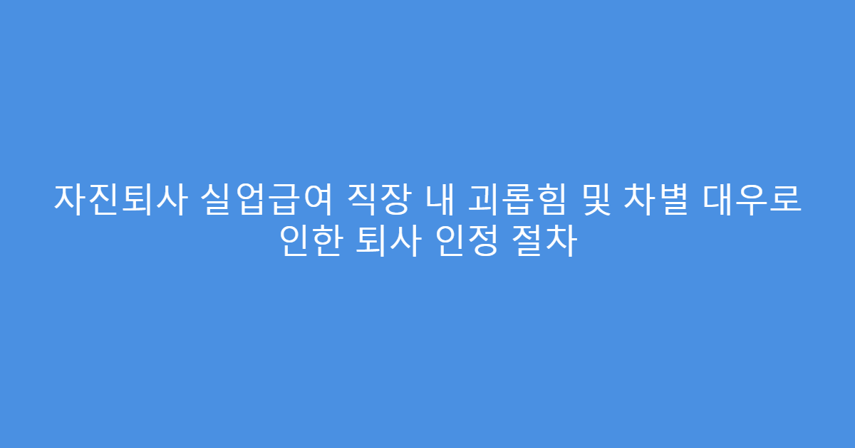 자진퇴사 실업급여 직장 내 괴롭힘 및 차별 대우로 인한 퇴사 인정 절차