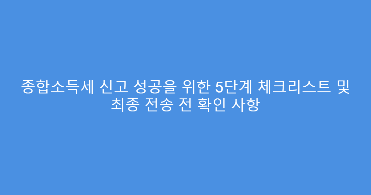 종합소득세 신고 성공을 위한 5단계 체크리스트 및 최종 전송 전 확인 사항