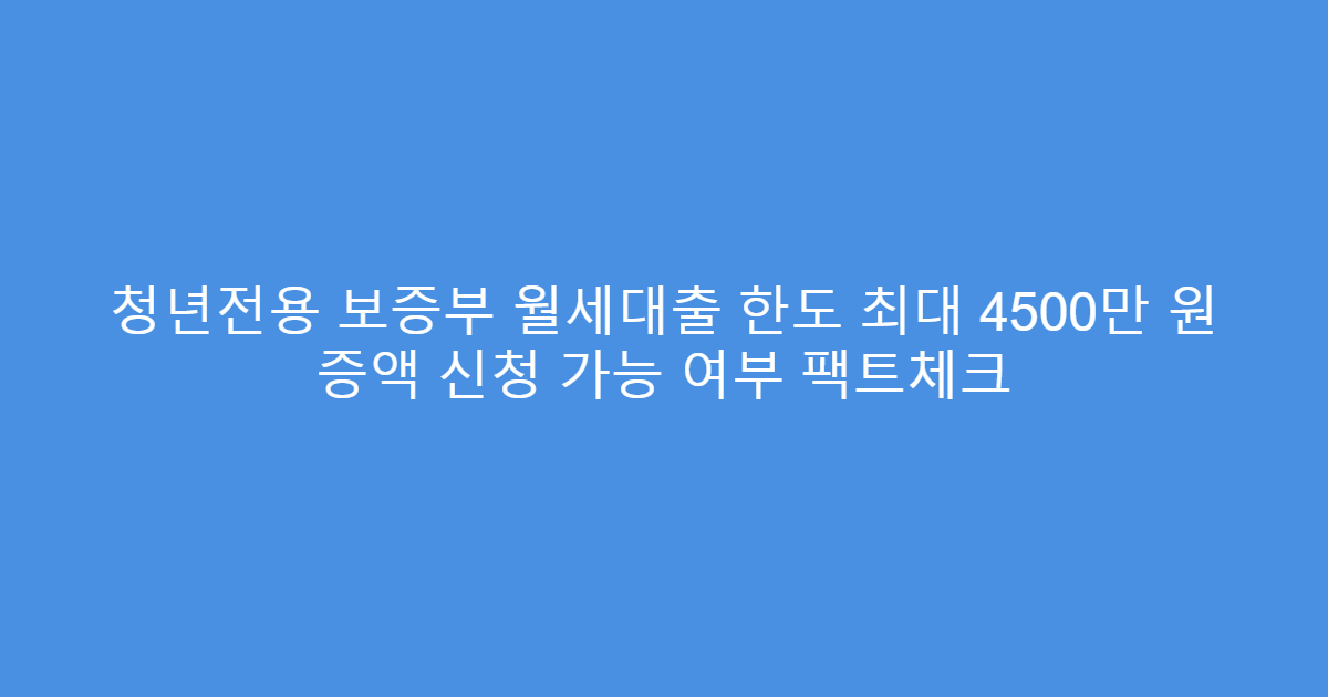 청년전용 보증부 월세대출 한도 최대 4500만 원 증액 신청 가능 여부 팩트체크