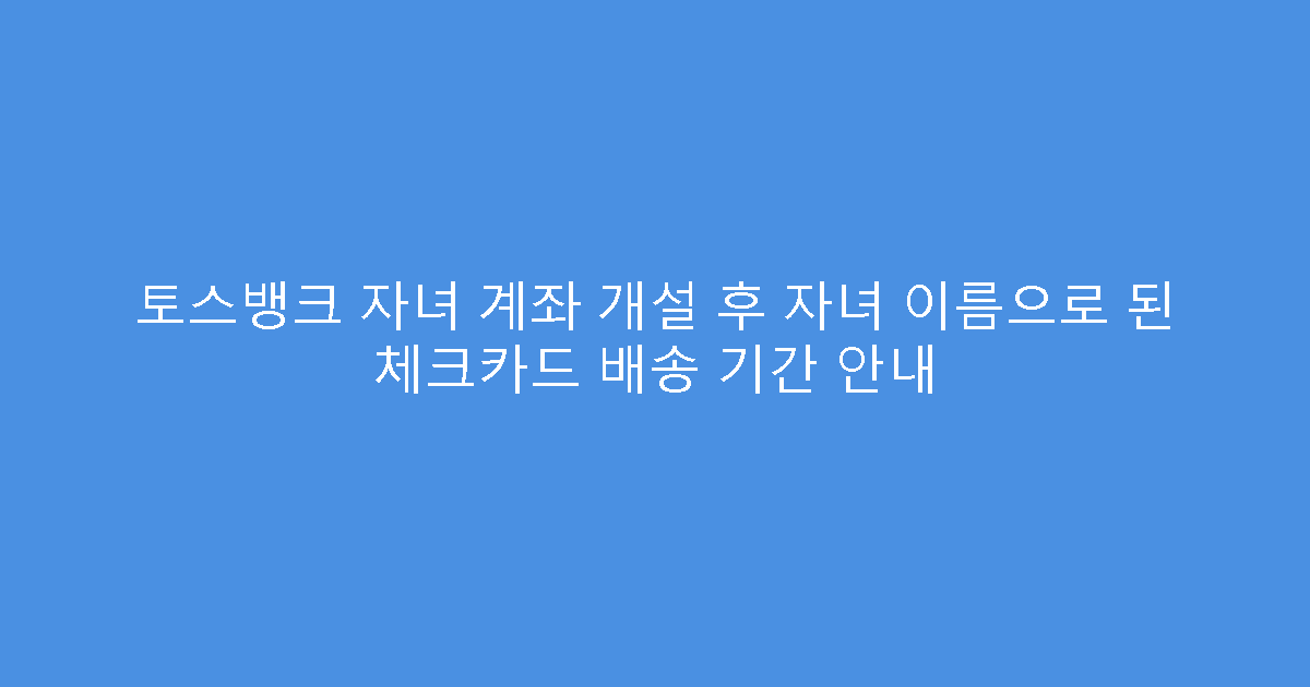 토스뱅크 자녀 계좌 개설 후 자녀 이름으로 된 체크카드 배송 기간 안내