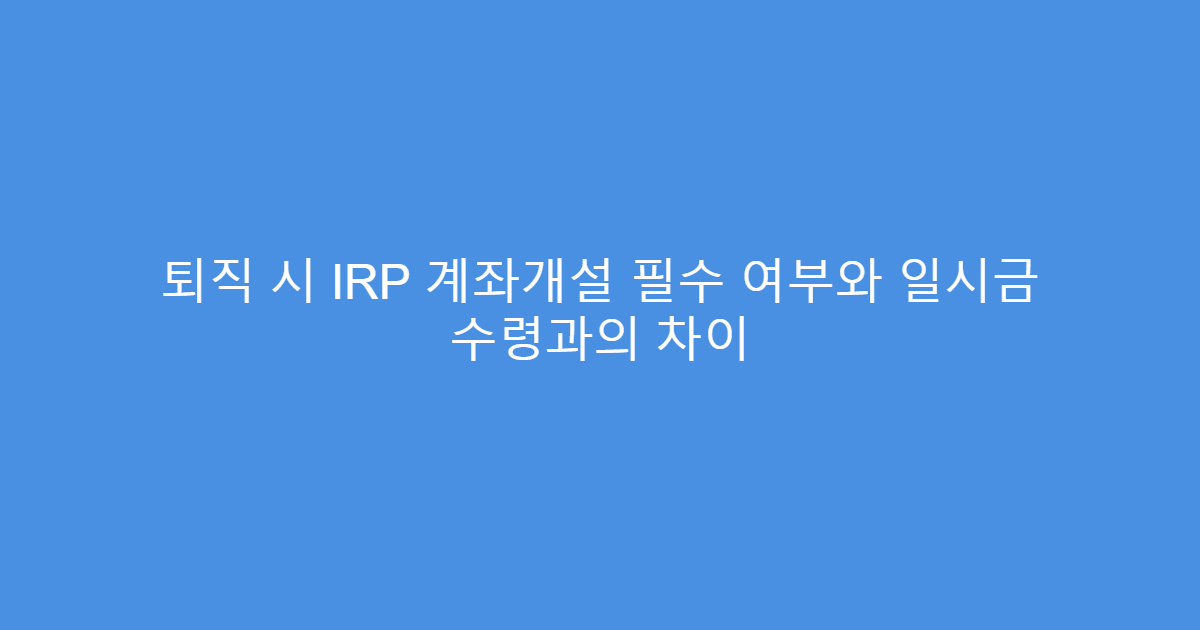 퇴직 시 IRP 계좌개설 필수 여부와 일시금 수령과의 차이