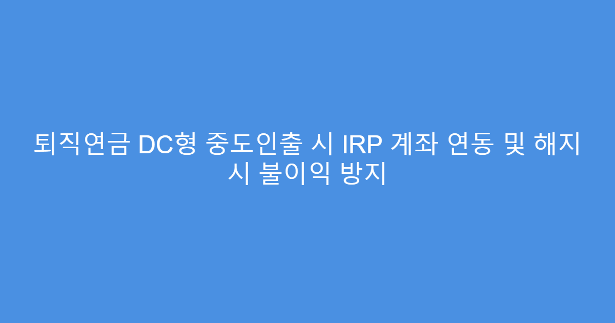 퇴직연금 DC형 중도인출 시 IRP 계좌 연동 및 해지 시 불이익 방지