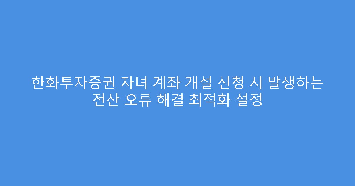 한화투자증권 자녀 계좌 개설 신청 시 발생하는 전산 오류 해결 최적화 설정