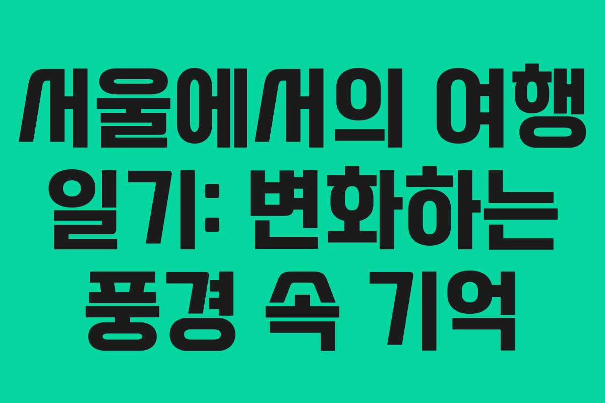 서울에서의 여행 일기: 변화하는 풍경 속 기억