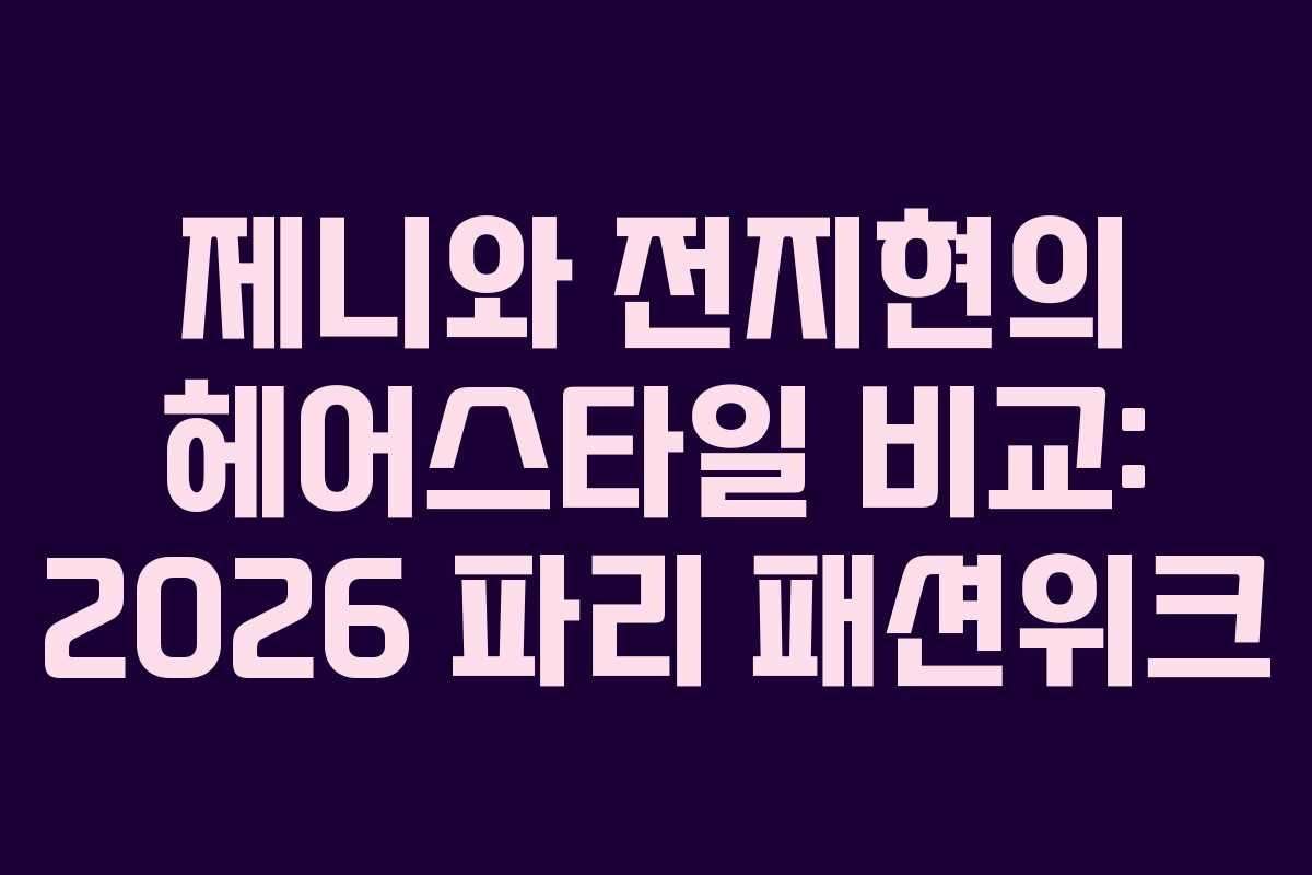 제니와 전지현의 헤어스타일 비교: 2026 파리 패션위크
