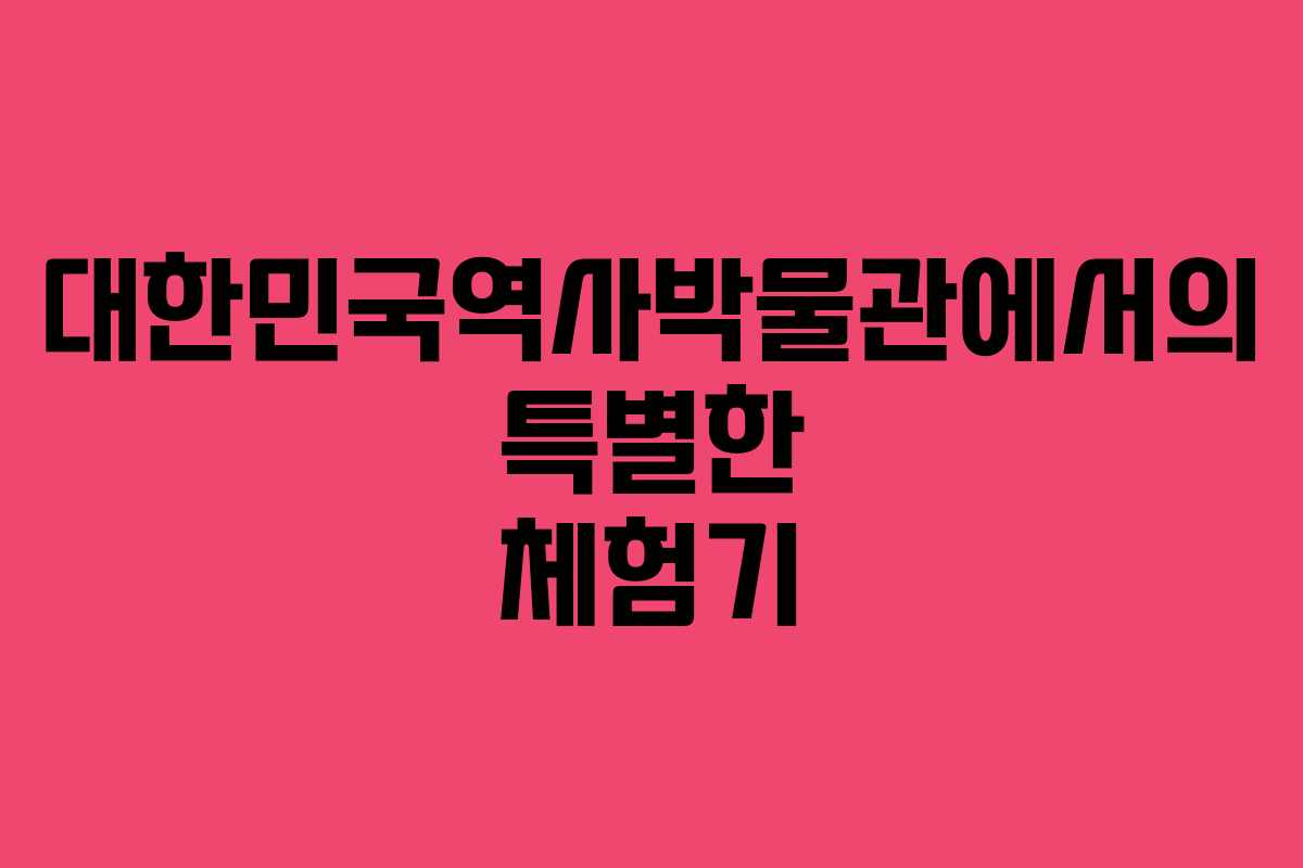 대한민국역사박물관에서의 특별한 체험기