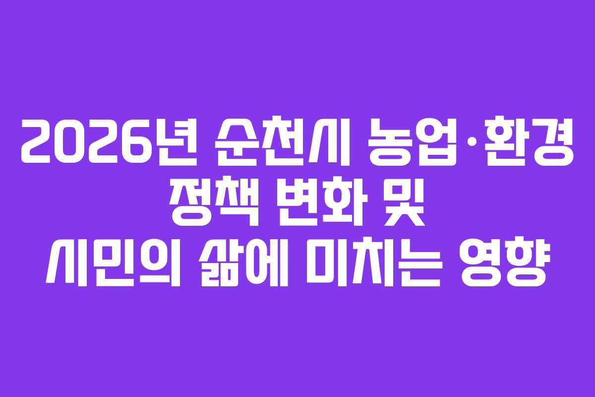 2026년 순천시 농업·환경 정책 변화 및 시민의 삶에 미치는 영향