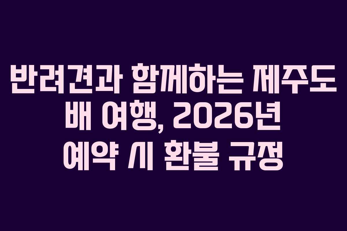 반려견과 함께하는 제주도 배 여행, 2026년 예약 시 환불 규정