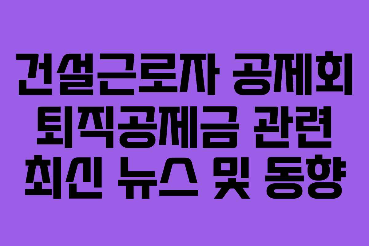 건설근로자-공제회-퇴직공제금-관련-최신-뉴스-및-동향